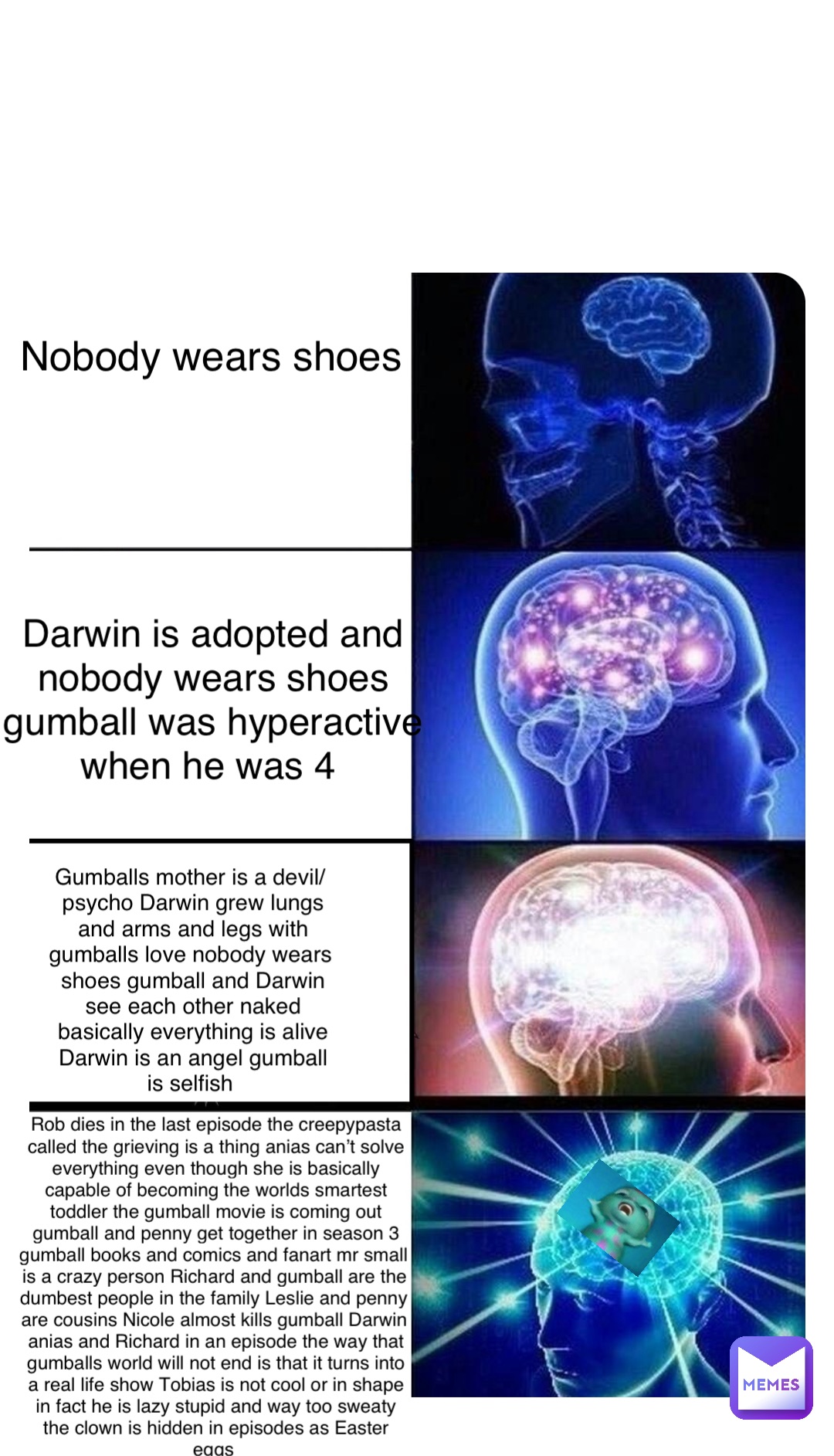 Double tap to edit Nobody wears shoes Darwin is adopted and 
nobody wears shoes 
gumball was hyperactive 
when he was 4 Gumballs mother is a devil/psycho Darwin grew lungs and arms and legs with gumballs love nobody wears shoes gumball and Darwin see each other naked basically everything is alive Darwin is an angel gumball is selfish Rob dies in the last episode the creepypasta called the grieving is a thing anias can’t solve everything even though she is basically capable of becoming the worlds smartest toddler the gumball movie is coming out gumball and penny get together in season 3 gumball books and comics and fanart mr small is a crazy person Richard and gumball are the dumbest people in the family Leslie and penny are cousins Nicole almost kills gumball Darwin anias and Richard in an episode the way that gumballs world will not end is that it turns into a real life show Tobias is not cool or in shape in fact he is lazy stupid and way too sweaty the clown is hidden in episodes as Easter eggs