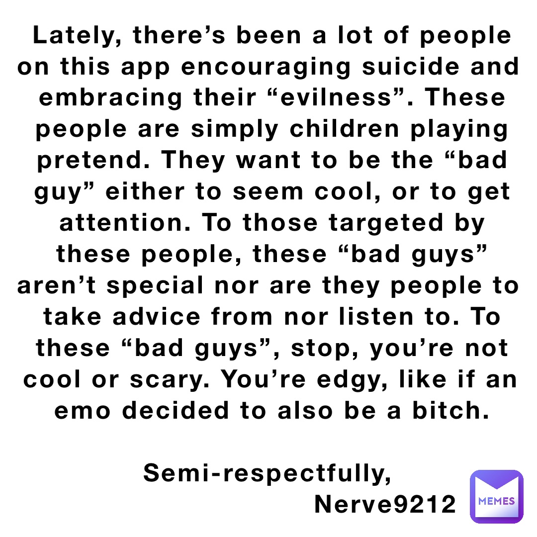 Lately, there’s been a lot of people on this app encouraging suicide and embracing their “evilness”. These people are simply children playing pretend. They want to be the “bad guy” either to seem cool, or to get attention. To those targeted by these people, these “bad guys” aren’t special nor are they people to take advice from nor listen to. To these “bad guys”, stop, you’re not cool or scary. You’re edgy, like if an emo decided to also be a bitch. 

Semi-respectfully,
                          Nerve9212