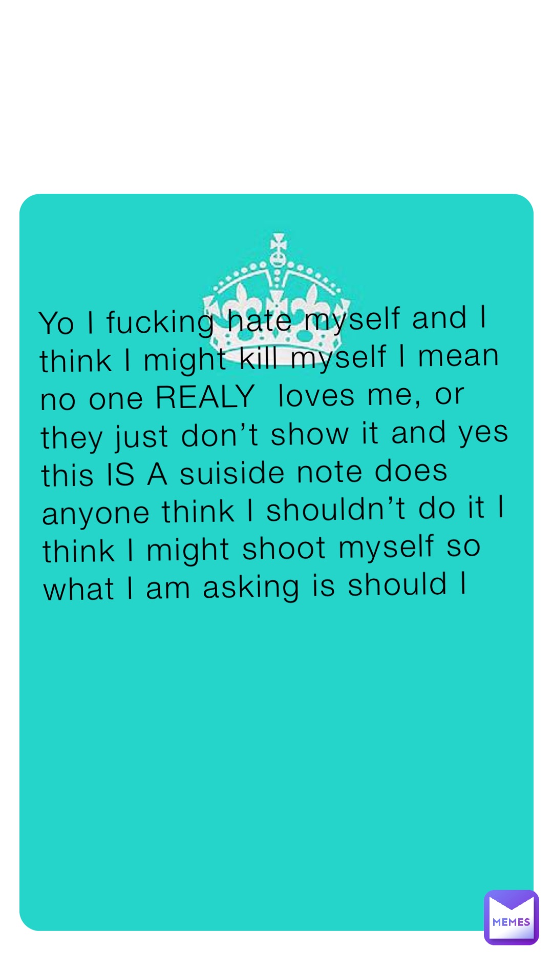 Yo I fucking hate myself and I think I might kill myself I mean no one REALY  loves me, or they just don’t show it and yes this IS A suiside note does anyone think I shouldn’t do it I think I might shoot myself so what I am asking is should I