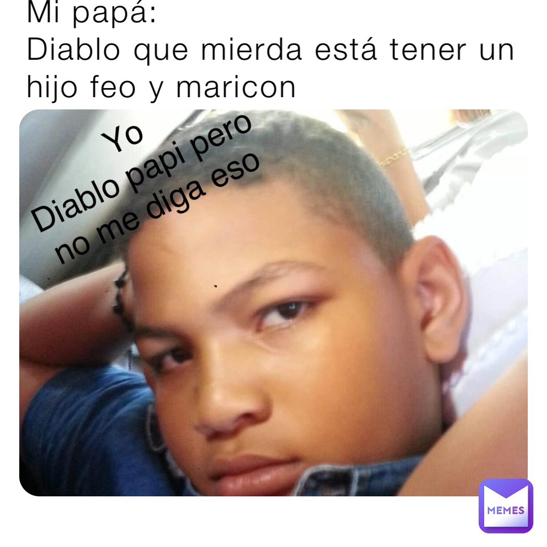 Mi papá:
Diablo que mierda está tener un hijo feo y maricon Yo
Diablo papi pero no me diga eso