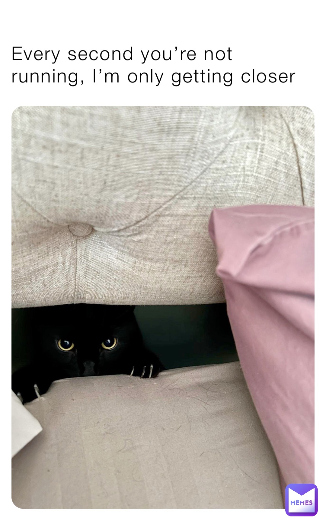 Every second you’re not running, I’m only getting closer