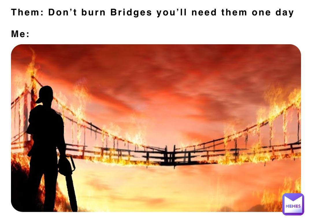 Them: Don’t burn Bridges you’ll need them one day

Me: