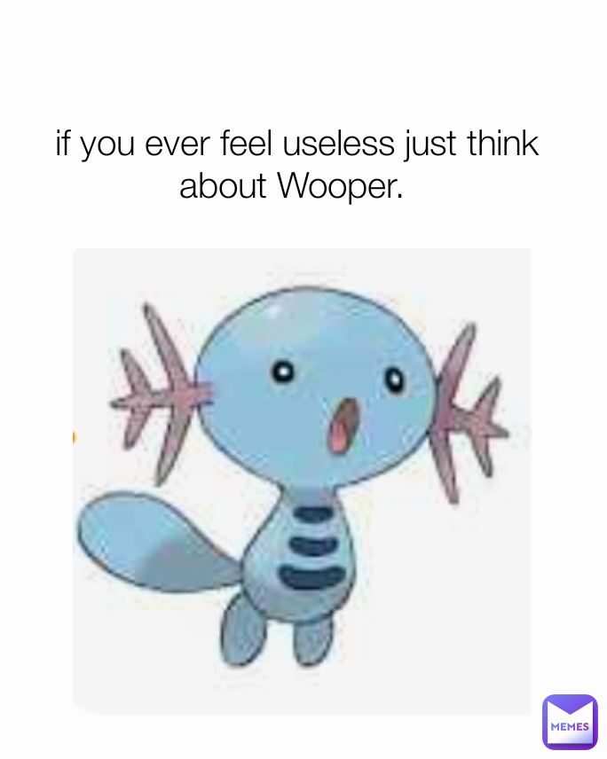 if you ever feel useless just think about Wooper. 