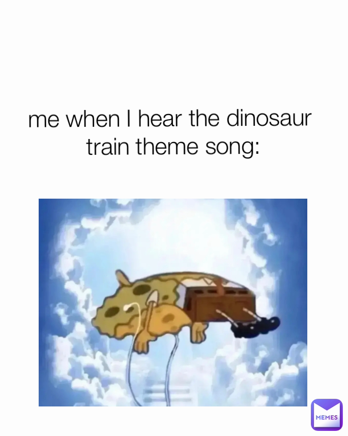me when I hear the dinosaur
 train theme song: