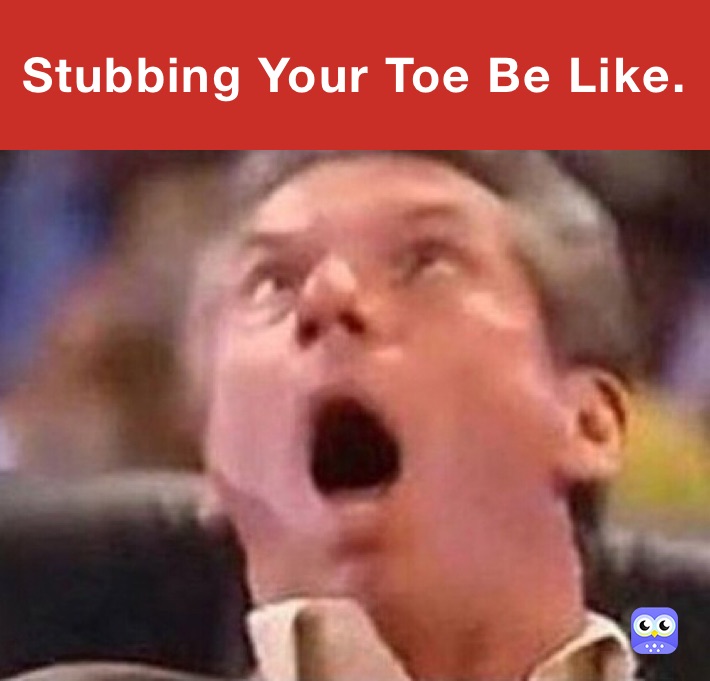 Stubbing Your Toe Be Like.