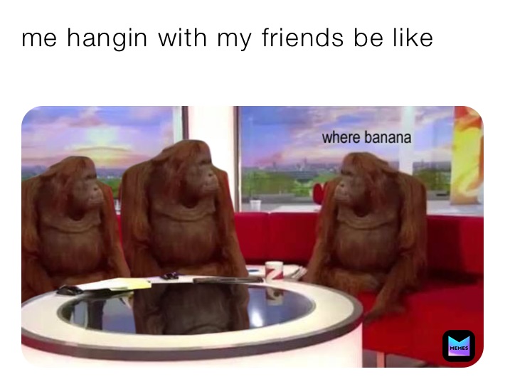 me hangin with my friends be like
