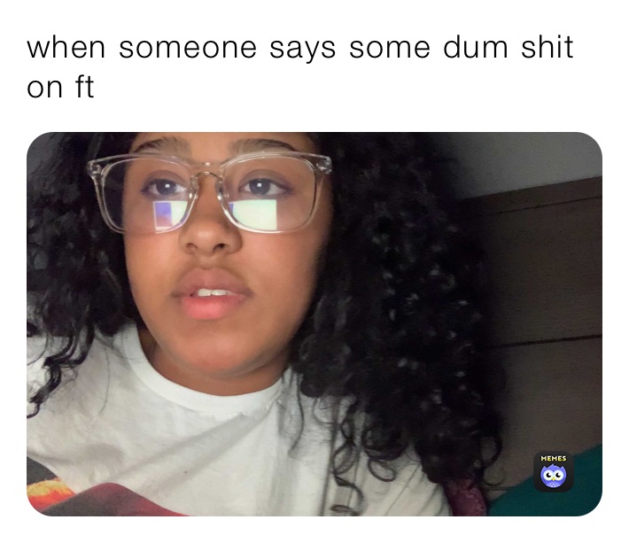 when someone says some dum shit on ft