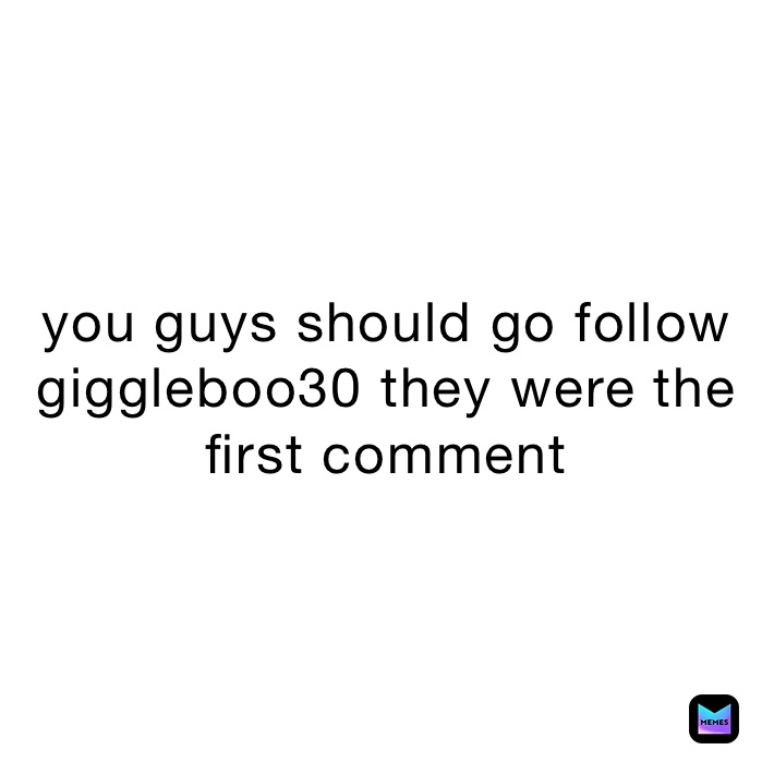 you guys should go follow giggleboo30 they were the first comment