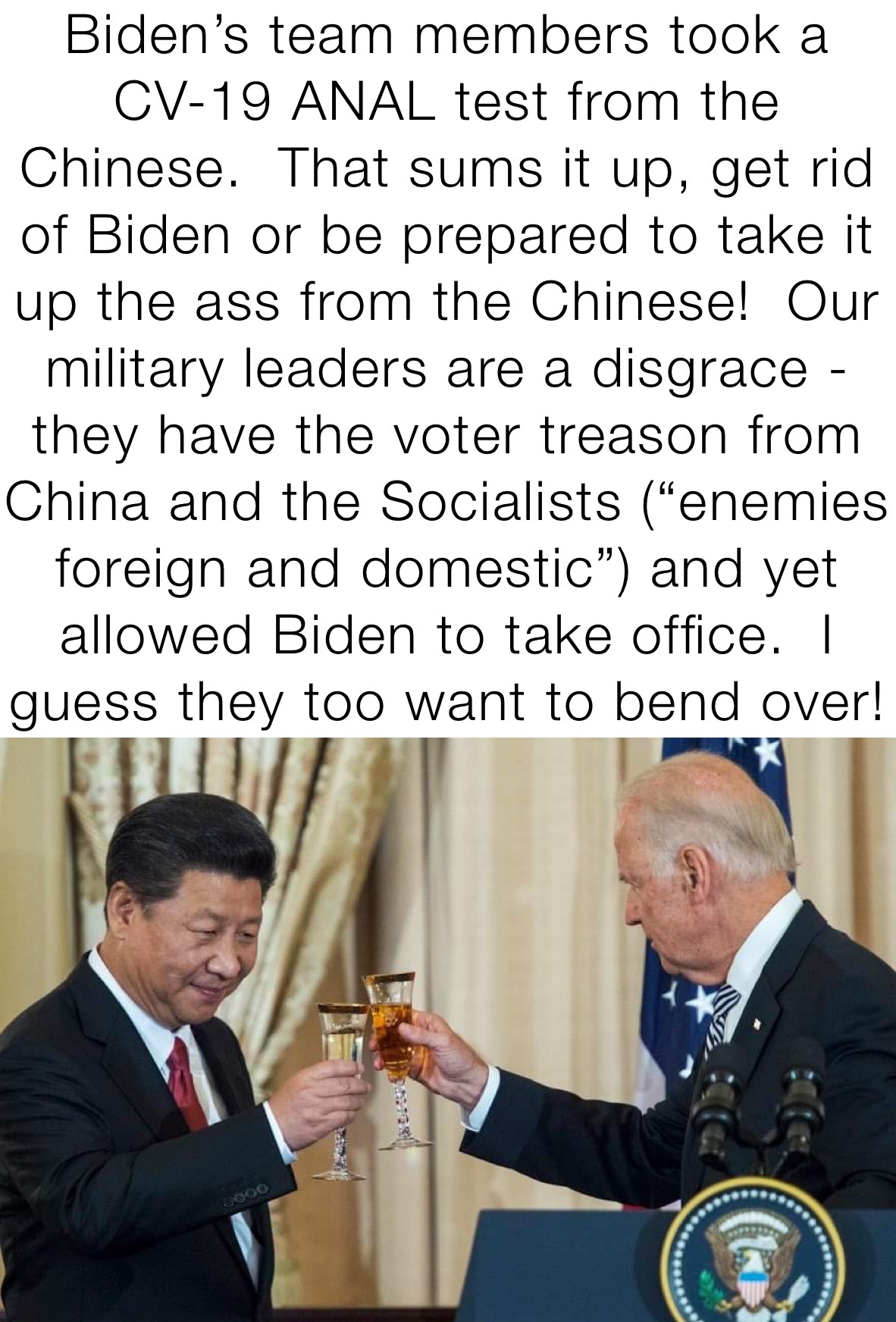 Biden’s team members took a CV-19 ANAL test from the Chinese.  That sums it up, get rid of Biden or be prepared to take it up the ass from the Chinese!  Our military leaders are a disgrace - they have the voter treason from China and the Socialists (“enemies foreign and domestic”) and yet allowed Biden to take office.  I guess they too want to bend over!