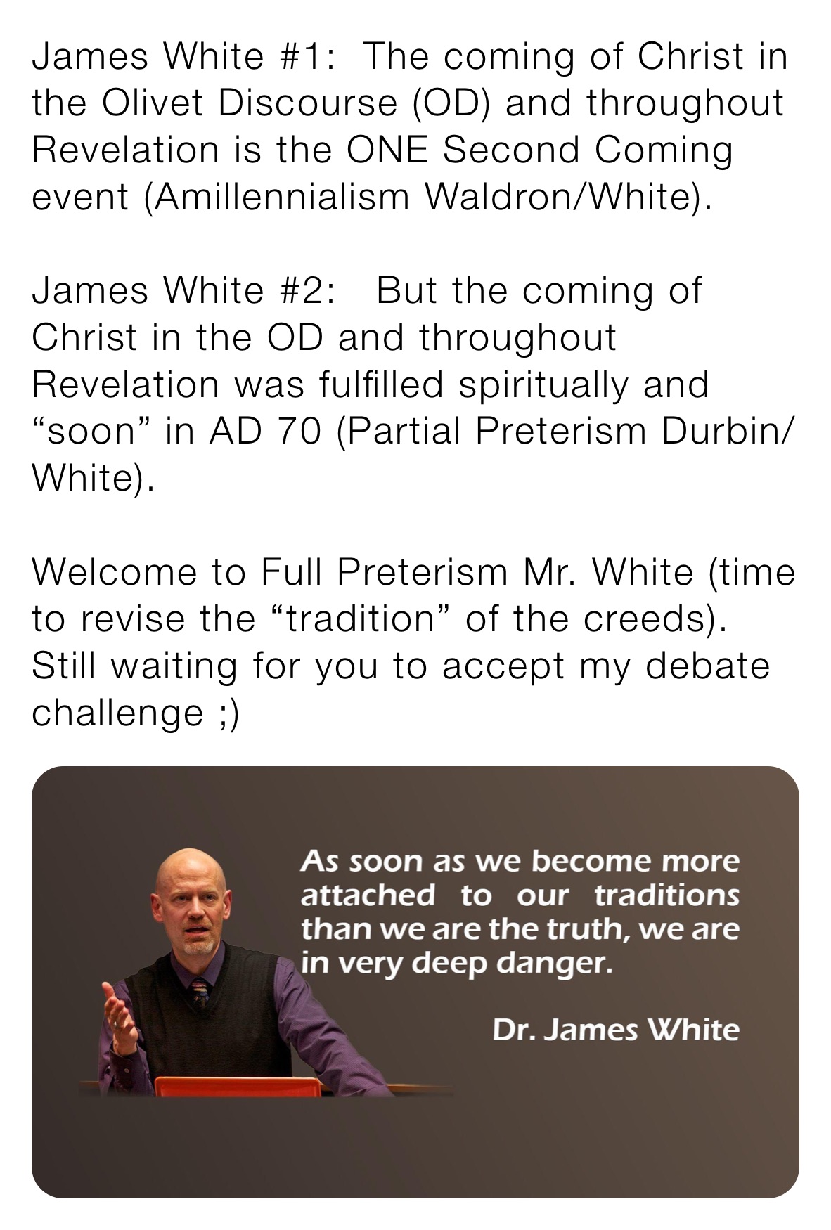 James White #1:  The coming of Christ in the Olivet Discourse (OD) and throughout Revelation is the ONE Second Coming event (Amillennialism Waldron/White).

James White #2:   But the coming of Christ in the OD and throughout Revelation was fulfilled spiritually and “soon” in AD 70 (Partial Preterism Durbin/White).  

Welcome to Full Preterism Mr. White (time to revise the “tradition” of the creeds). Still waiting for you to accept my debate challenge ;) 