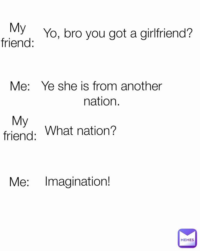 Imagination! Me: Ye she is from another nation. Me: My friend: Yo, bro you got a girlfriend? What nation? My friend: