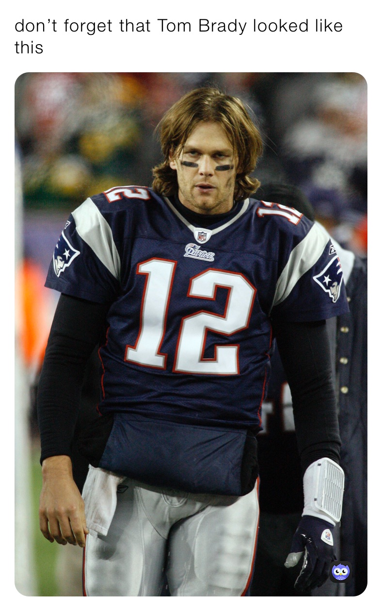 don’t forget that Tom Brady looked like this