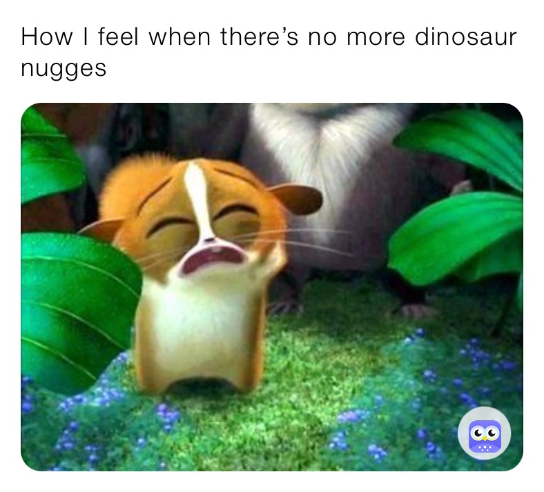 How I feel when there’s no more dinosaur nugges