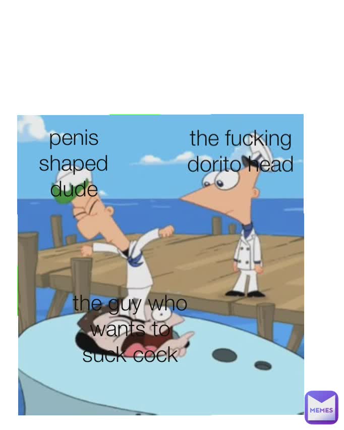 the fucking dorito head
 penis shaped dude
 the guy who wants to suck cock
