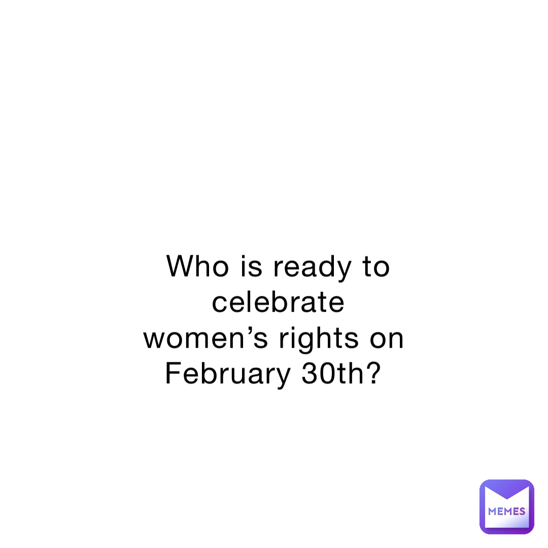 Who is ready to celebrate women’s rights on February 30th?