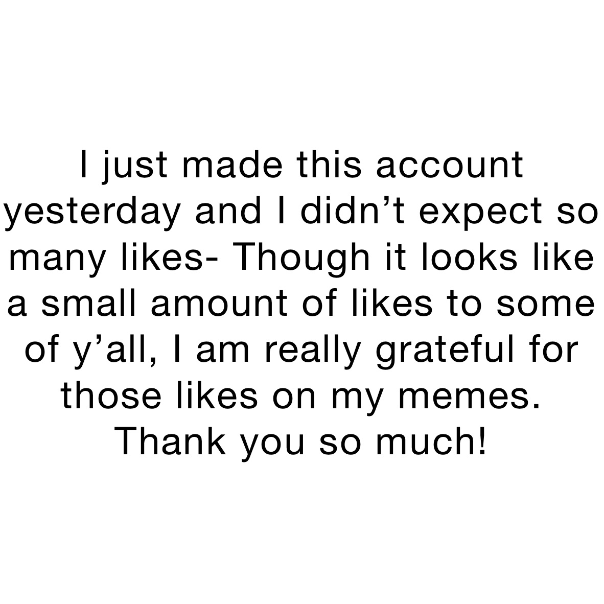 I just made this account yesterday and I didn’t expect so many likes- Though it looks like a small amount of likes to some of y’all, I am really grateful for those likes on my memes. Thank you so much!