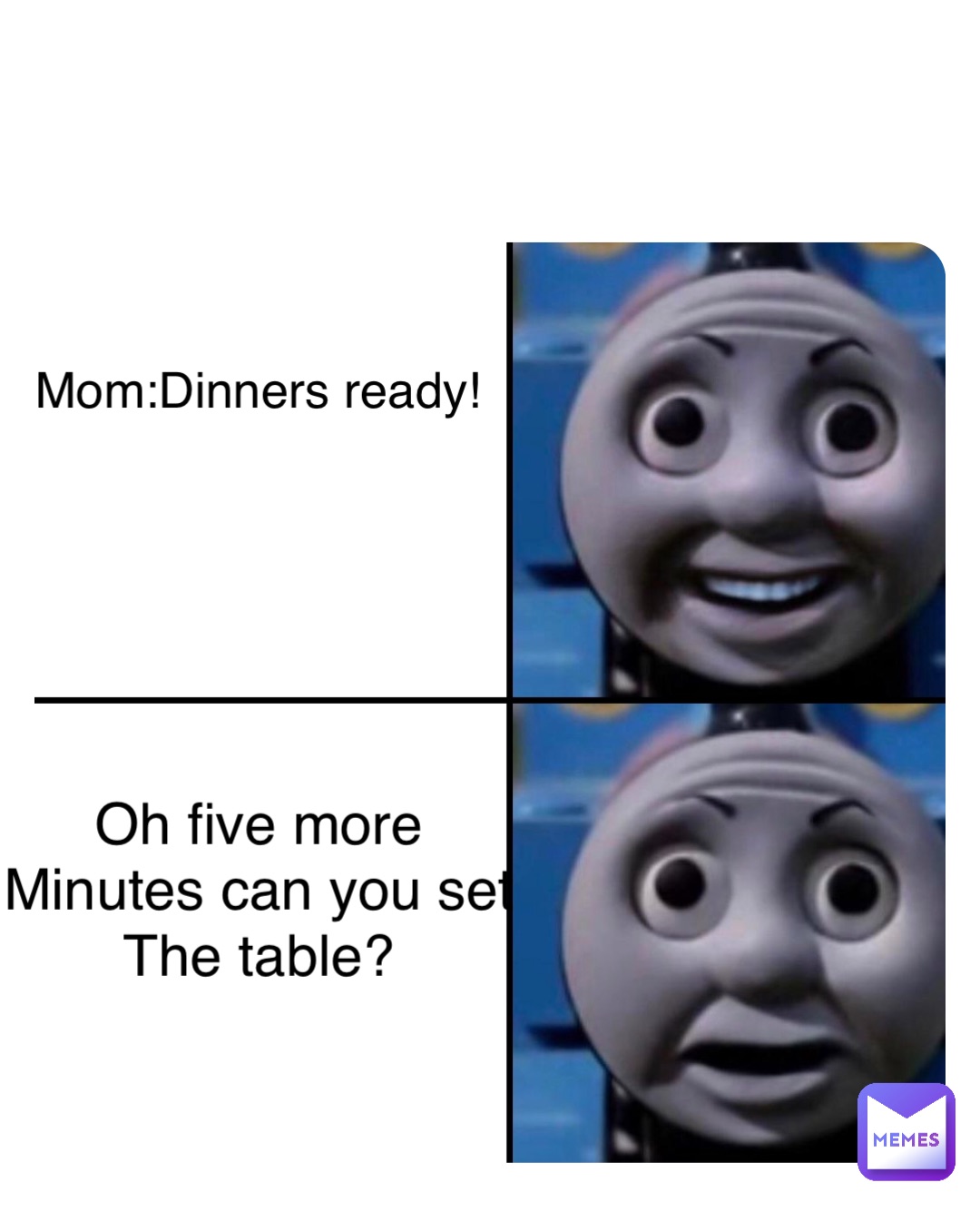 Mom:Dinners ready! Oh five more
Minutes can you set
The table?