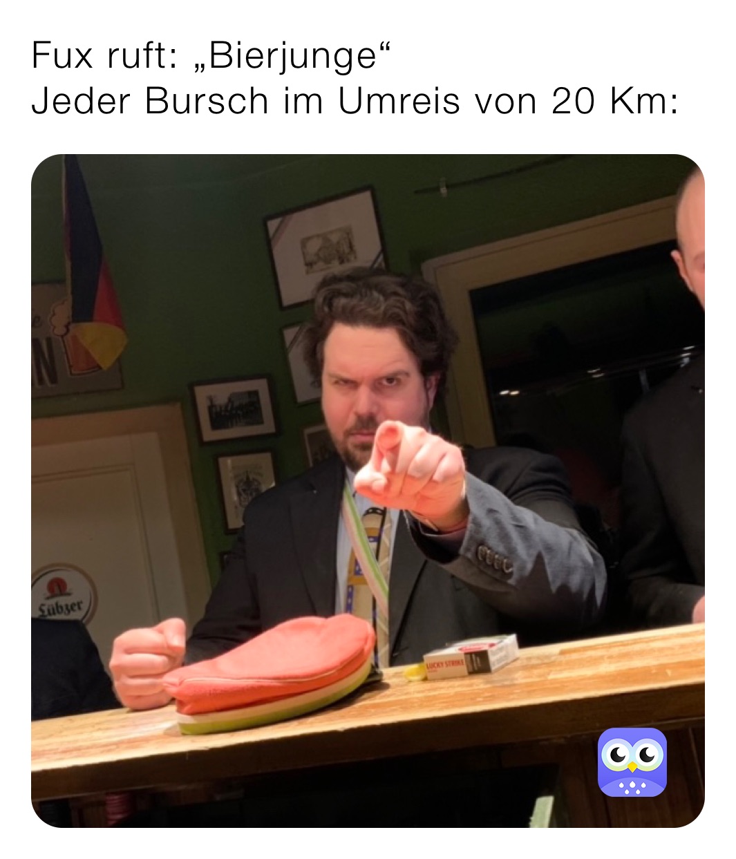 Fux ruft: „Bierjunge“
Jeder Bursch im Umreis von 20 Km: