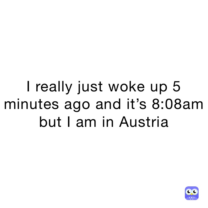 I really just woke up 5 minutes ago and it’s 8:08am but I am in Austria 