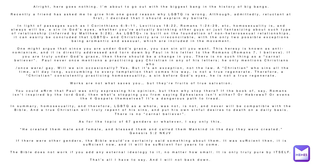 Alright, here goes nothing. I’m about to go out with the biggest bang in the history of big bangs. 

Recently a friend has asked me to give him one good reason why LGBTQ is wrong. Although, admittedly, reluctant at first, I decided that I should explain my beliefs. 

In light of passages such as I Corinthians 6:9-11, Leviticus 18:22, Romans 1:24-29, etc, homosexuality is, and always will be, a sin in God’s eyes, whether you’re actually boinking other guys or just fantasizing about such type of relationship (inferred by Matthew 5:28). As LGBTQ+ is built on the foundation of non-heterosexual relationships, it can easily be concluded that LGBTQ+ and Christianity are irreconcilable, with the only two possible exceptions being aromantic and asexual, which are included in the movement. 

One might argue that since you are under God’s grace, you can sin all you want. This heresy is known as anti-nomianism, and it is directly addressed and torn down by Paul in his letter to the Romans (Romans 7, I believe). If you are truly under God’s grace, then there should be a change in you. There is no such thing as a “carnal believer”.  Paul never once mentions a practicing gay Christian in any of his letters; he only mentions Christians who
 /once were/ gay. Will we sin occasionally? Yes. But it’s an exception, not the law. A “Christian” who sins all the time, all day long, succumbing to every temptation that comes his way, is not a true regenerate. Therefore, a “Christian” consistently practicing homosexuality, a sin before God’s eyes, he is not a true regenerate. 

Works are not what saves you… but they’re fruits of true salvation. 

You could affirm that Paul was only expressing his opinion, but then why stop there? If the book of, say, Romans isn’t inspired by the lord God, then what’s stopping you from saying Ephesians isn’t either? Or Hebrews? Or evens the 4 Gospels themselves? It’s a dangerous path to tread.

In summary, homosexuality, and therefore, LGBTQ as a whole, was not, is not, and never will be compatible with the Bible. And a true Christian will truly repent of his sins, and put his own sinful desires to death on a daily basis. There is no “carnal believer”.

As for the topic of 67 genders or whatever, I say only this.

 “He created them male and female, and blessed them and called them Mankind in the day they were created.”
‭‭Genesis‬ ‭5‬:‭2‬ ‭NKJV‬‬

If there were other genders, the Bible would’ve certainly said something about them. It was sufficient then, it is sufficient now, and it will be sufficient for years to come. 

The Bible does not work if you add any external ideology to it, no matter how small. It is only truly pure by ITSELF. 

That’s all I have to say. And I will not back down.