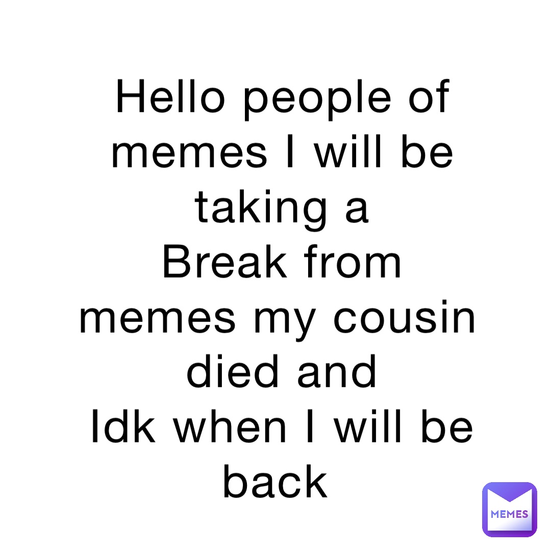Hello people of memes I will be taking a 
Break from memes my cousin died and 
Idk when I will be back