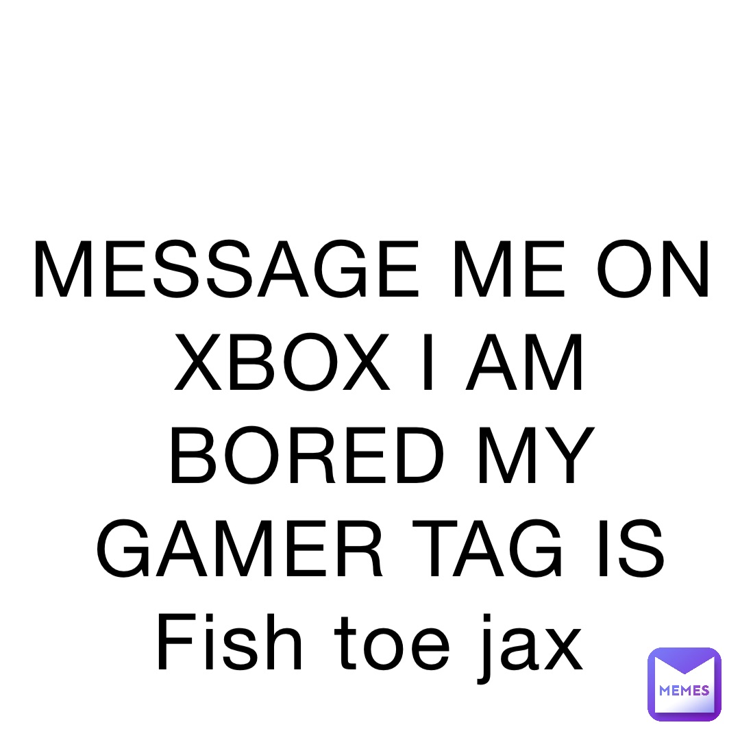 MESSAGE ME ON XBOX I AM BORED MY GAMER TAG IS Fish toe jax