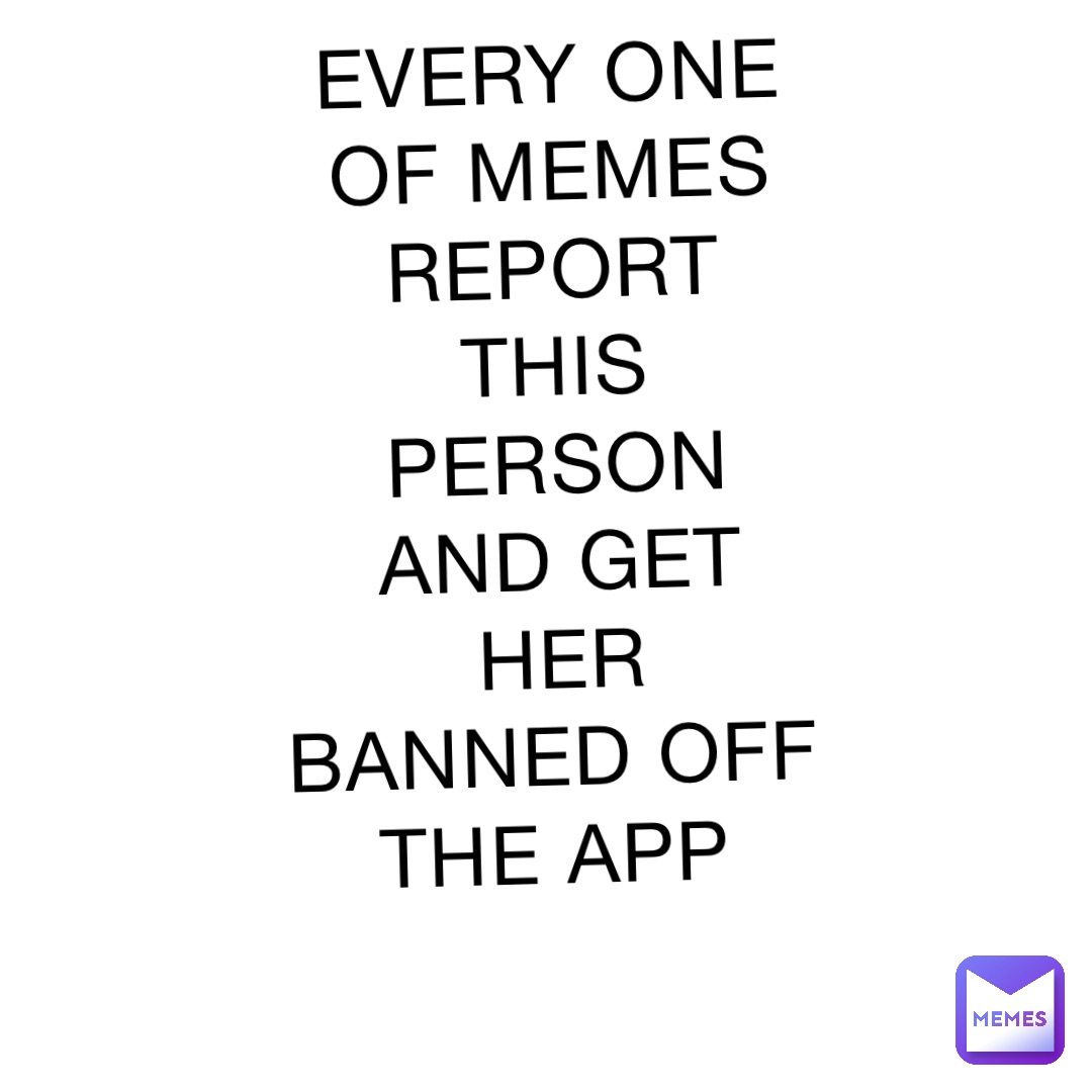 EVERY ONE OF MEMES REPORT THIS PERSON AND GET HER BANNED OFF THE APP