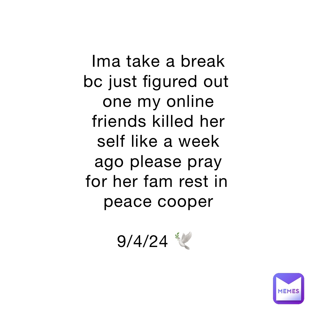 Ima take a break bc just figured out one my online friends killed her self like a week ago please pray for her fam rest in peace cooper 

9/4/24 🕊️