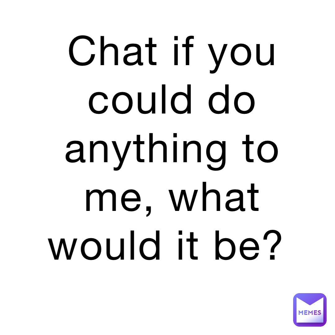 Chat if you could do anything to me, what would it be?