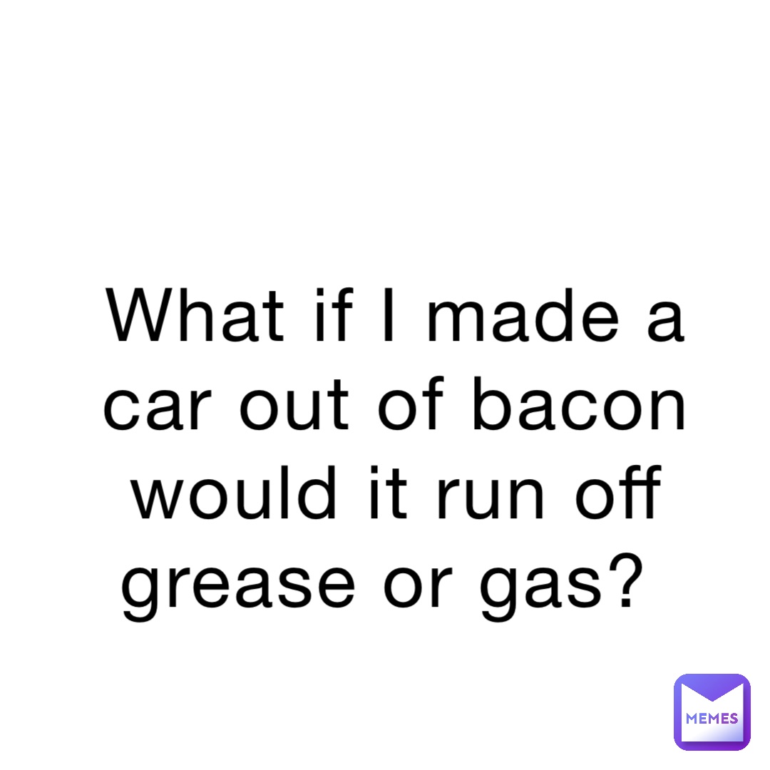 What if I made a car out of bacon would it run off grease or gas?