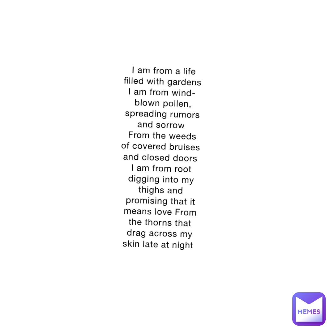 I am from a life filled with gardens I am from wind-blown pollen, spreading rumors and sorrow
From the weeds of covered bruises and closed doors
I am from root digging into my thighs and promising that it means love From the thorns that drag across my skin late at night