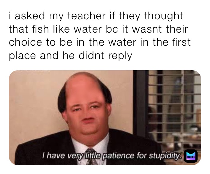 i asked my teacher if they thought that fish like water bc it wasnt their choice to be in the water in the first place and he didnt reply 