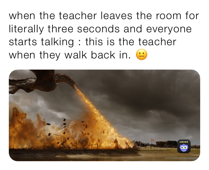 when the teacher leaves the room for literally three seconds and everyone starts talking : this is the teacher when they walk back in. 😐