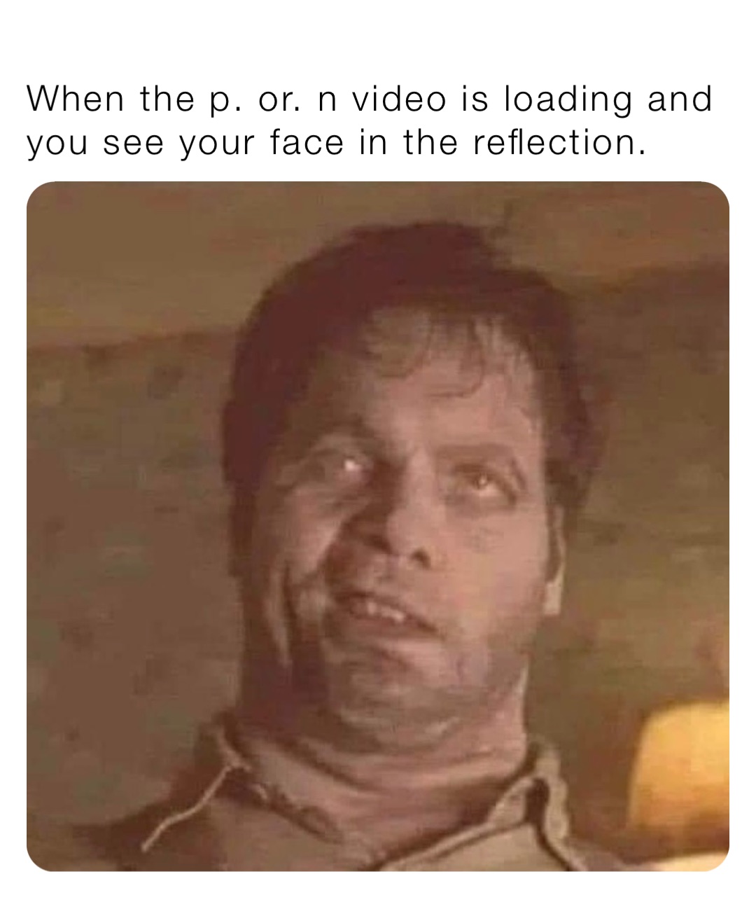 When the p. or. n video is loading and you see your face in the reflection.