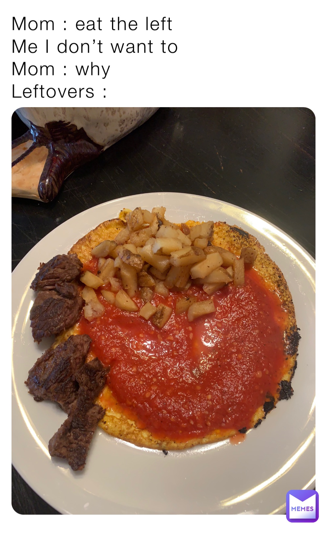 Mom : eat the left 
Me I don’t want to 
Mom : why
Leftovers :