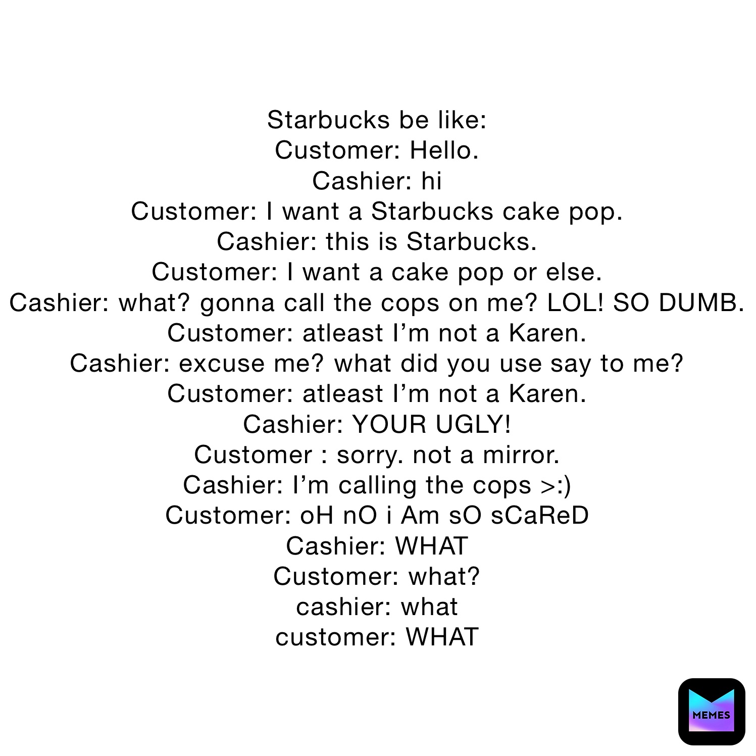 Starbucks be like:
Customer: Hello.
Cashier: hi
Customer: I want a Starbucks cake pop.
Cashier: this is Starbucks.
Customer: I want a cake pop or else.
Cashier: what? gonna call the cops on me? LOL! SO DUMB.
Customer: atleast I’m not a Karen.
Cashier: excuse me? what did you use say to me?
Customer: atleast I’m not a Karen.
Cashier: YOUR UGLY!
Customer : sorry. not a mirror.
Cashier: I’m calling the cops >:) 
Customer: oH nO i Am sO sCaReD
Cashier: WHAT
Customer: what?
cashier: what
customer: WHAT