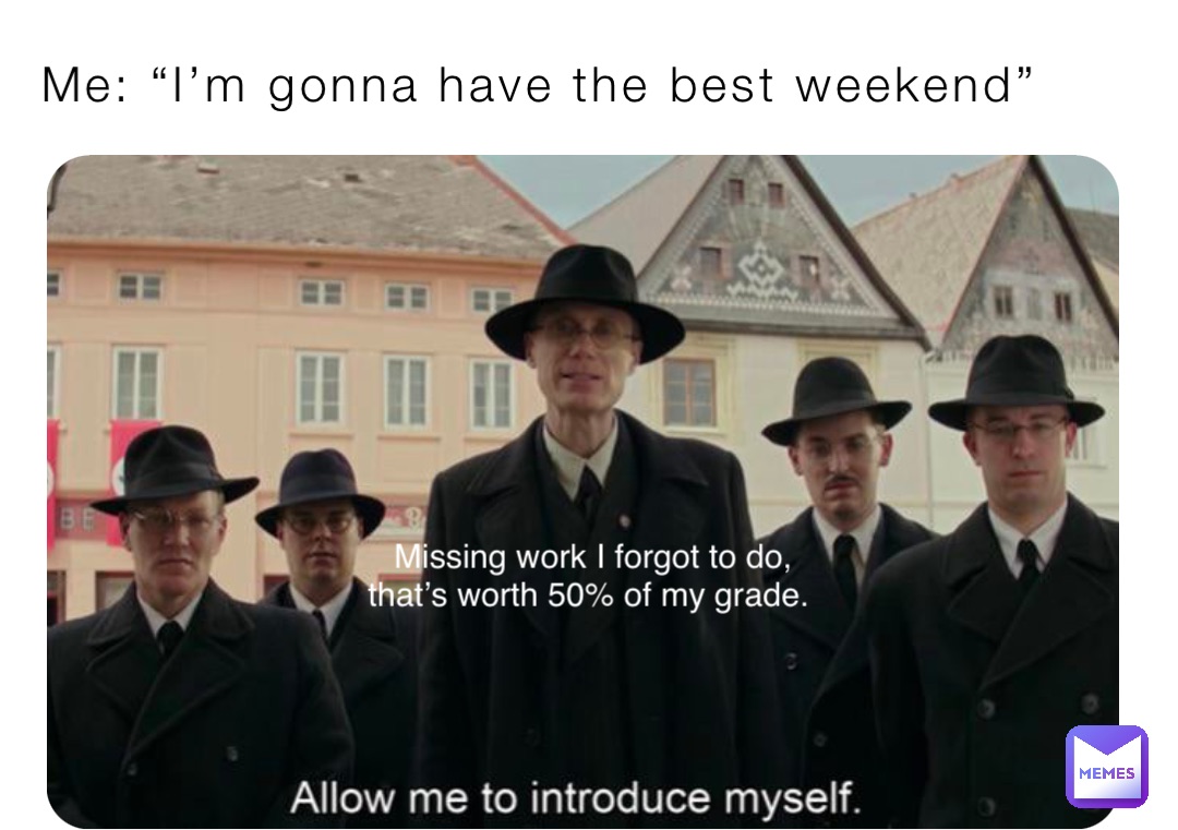 Me: “I’m gonna have the best weekend” Missing work I forgot to do, 
that’s worth 50% of my grade.