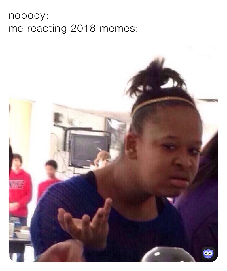 nobody: 
me reacting 2018 memes: