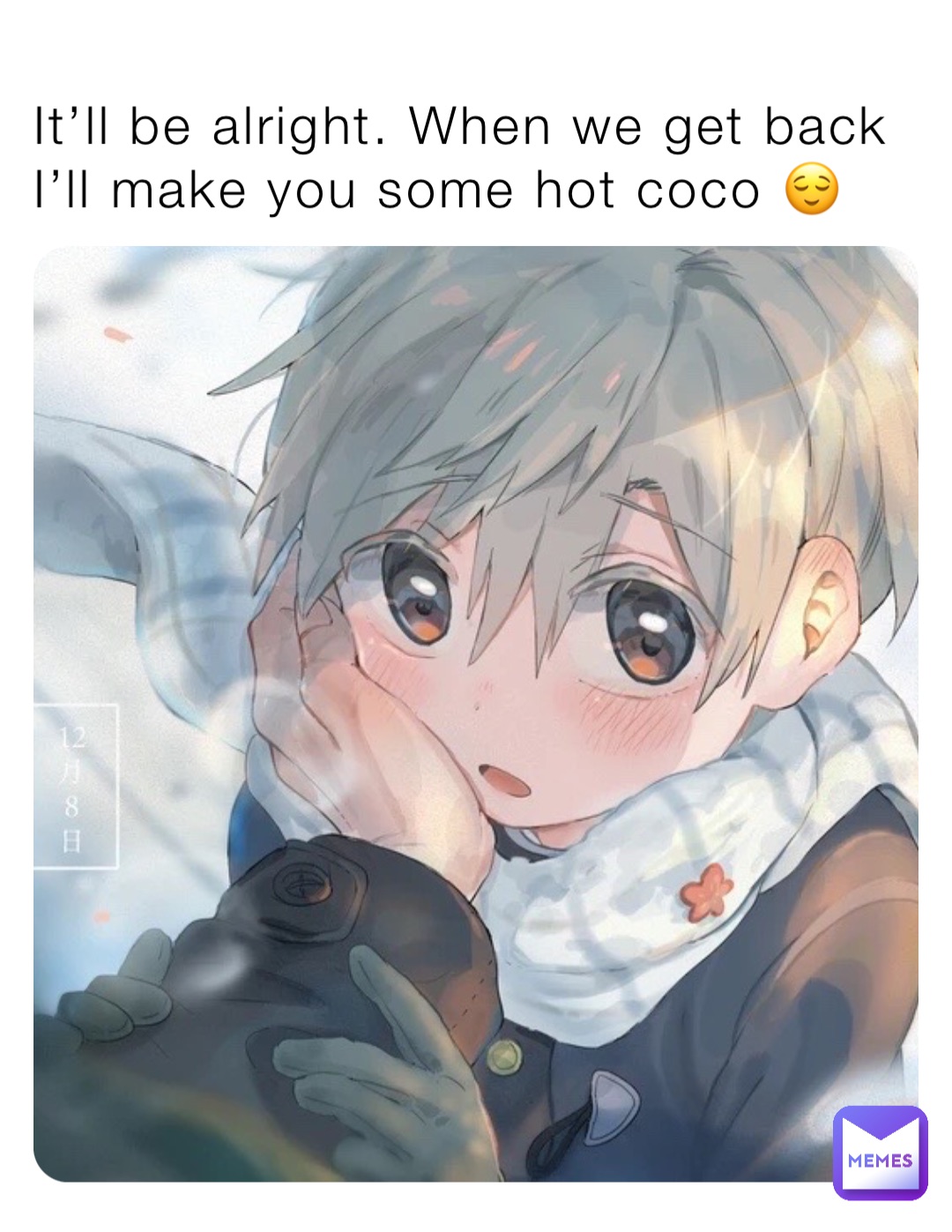 It’ll be alright. When we get back I’ll make you some hot coco 😌