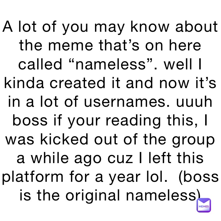 A lot of you may know about the meme that’s on here called “nameless”. well I kinda created it and now it’s in a lot of usernames. uuuh boss if your reading this, I was kicked out of the group a while ago cuz I left this platform for a year lol.  (boss is the original nameless)