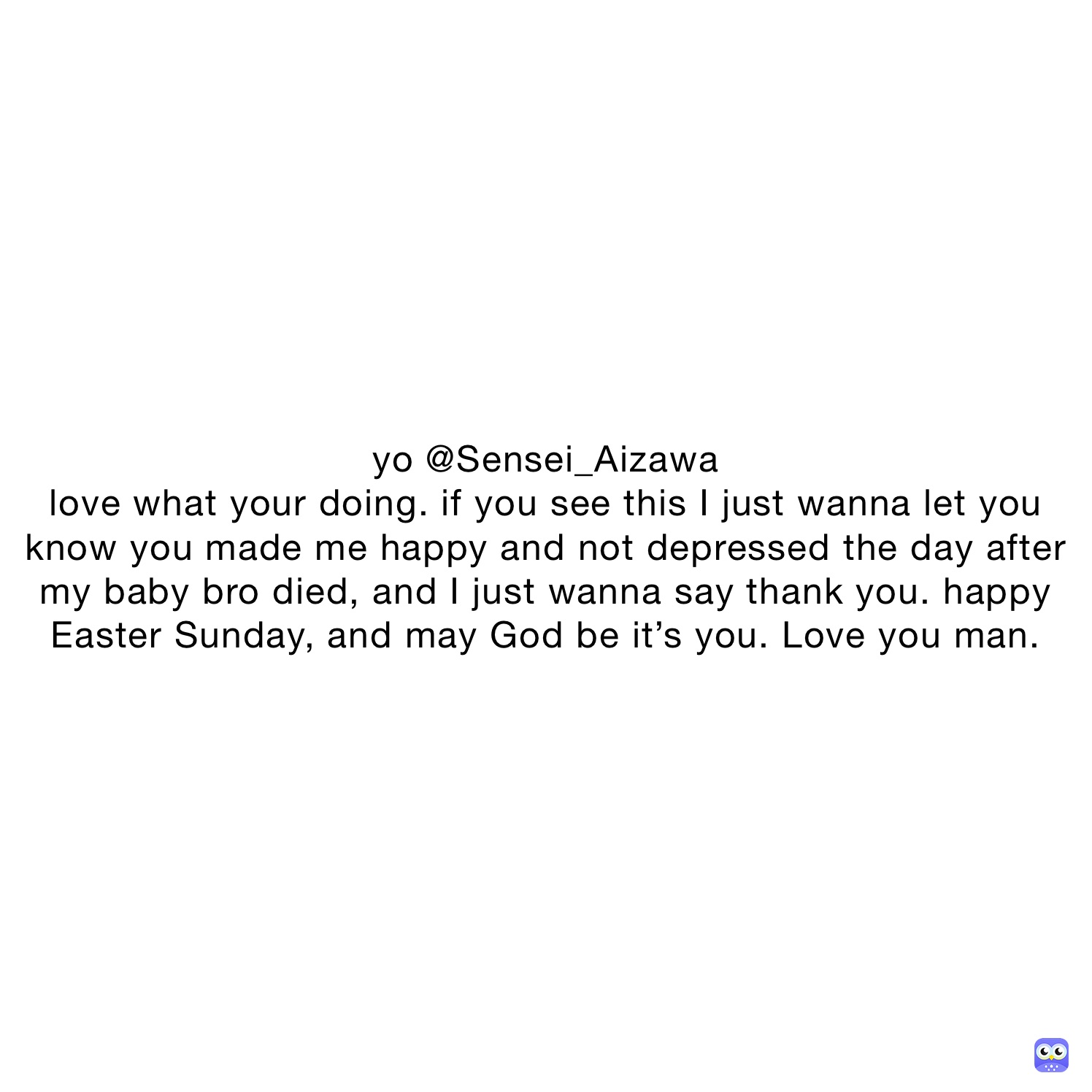 yo @Sensei_Aizawa
love what your doing. if you see this I just wanna let you know you made me happy and not depressed the day after my baby bro died, and I just wanna say thank you. happy Easter Sunday, and may God be it’s you. Love you man.
