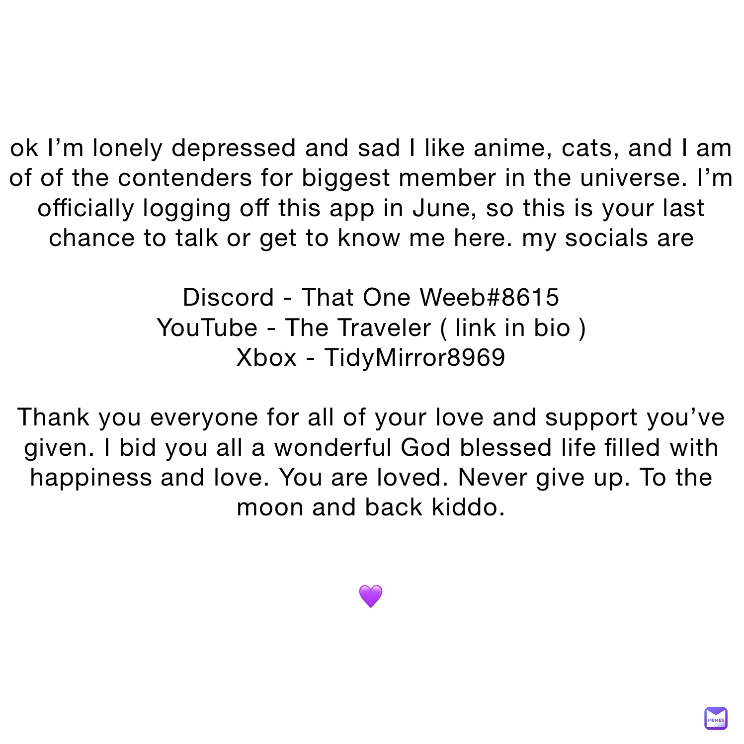 ok I’m lonely depressed and sad I like anime, cats, and I am of of the contenders for biggest member in the universe. I’m officially logging off this app in June, so this is your last chance to talk or get to know me here. my socials are

Discord - That One Weeb#8615
YouTube - The Traveler ( link in bio ) 
Xbox - TidyMirror8969

Thank you everyone for all of your love and support you’ve given. I bid you all a wonderful God blessed life filled with happiness and love. You are loved. Never give up. To the moon and back kiddo.


💜