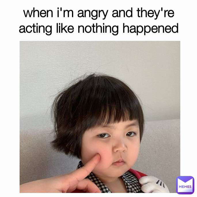 when i'm angry and they're acting like nothing happened