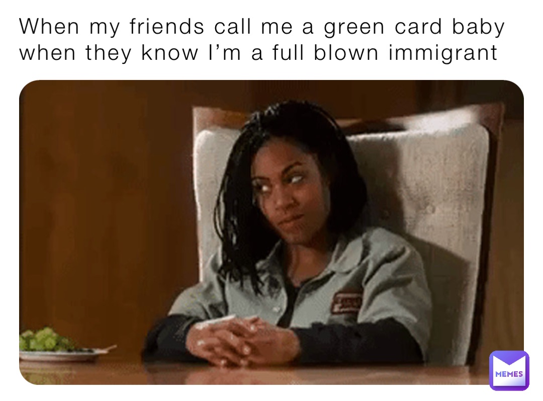 When my friends call me a green card baby when they know I’m a full blown immigrant
