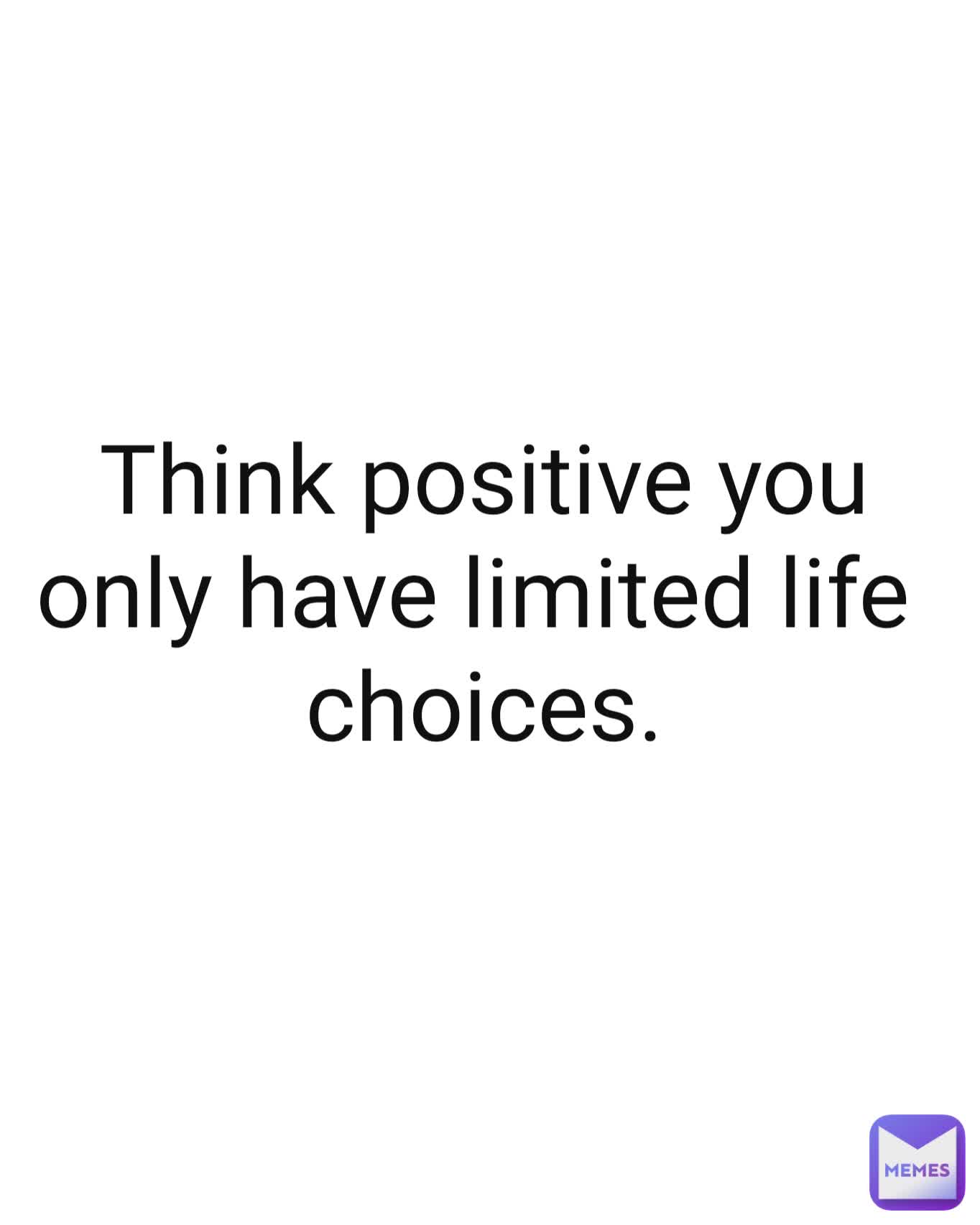 Think positive you only have limited life 
choices.