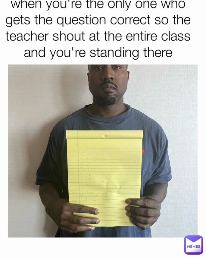 when you're the only one who gets the question correct so the teacher shout at the entire class and you're standing there