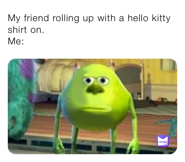 My friend rolling up with a hello kitty shirt on.                                      
Me: