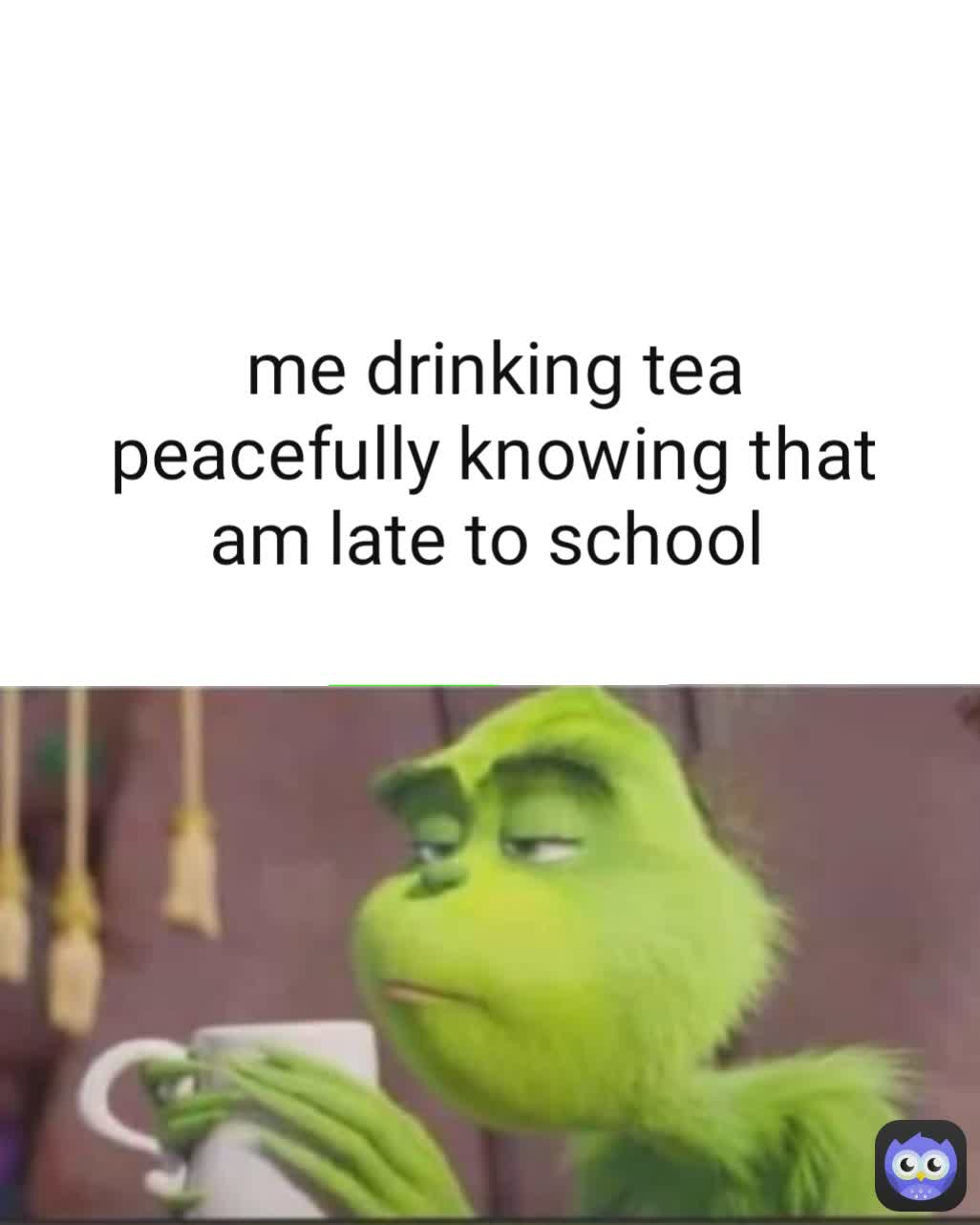 me drinking tea peacefully knowing that am late to school 