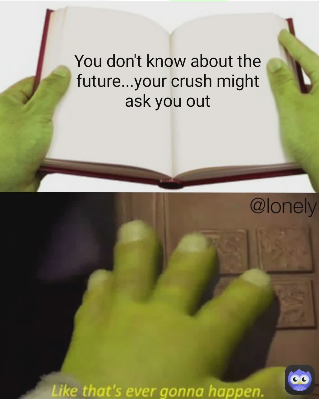 You don't know about the future...your crush might ask you out @lonely