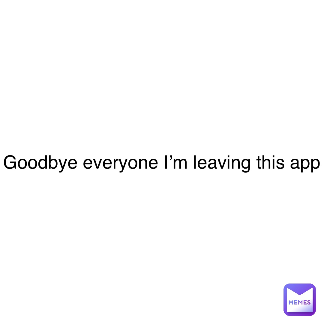 Goodbye everyone I’m leaving this app